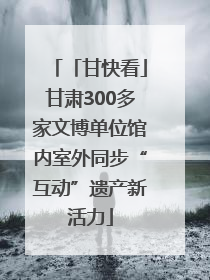 「甘快看」甘肃300多家文博单位馆内室外同步“互动”遗产新活力