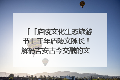 「庐陵文化生态旅游节」千年庐陵文脉长！解码吉安古今交融的文化图谱（图）
