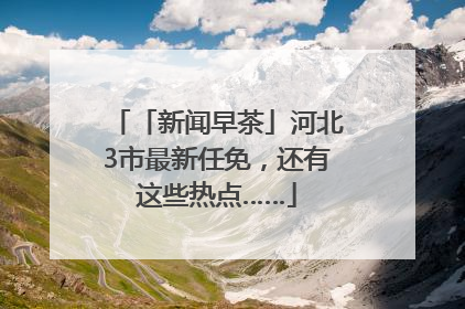 「新闻早茶」河北3市最新任免，还有这些热点……