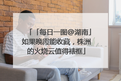 「每日一图@湖南」如果晚霞能收藏，株洲的火烧云值得裱框