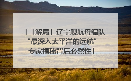 「解局」辽宁舰航母编队“最深入太平洋的远航” 专家揭秘背后必然性