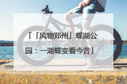 「风物郑州」蝶湖公园：一湖蝶变看今昔