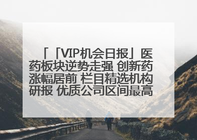 「VIP机会日报」医药板块逆势走强 创新药涨幅居前 栏目精选机构研报 优质公司区间最高涨34.9%