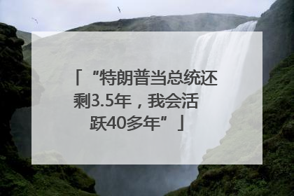 “特朗普当总统还剩3.5年，我会活跃40多年”