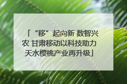 “移”起向新 数智兴农 甘肃移动以科技助力天水樱桃产业再升级