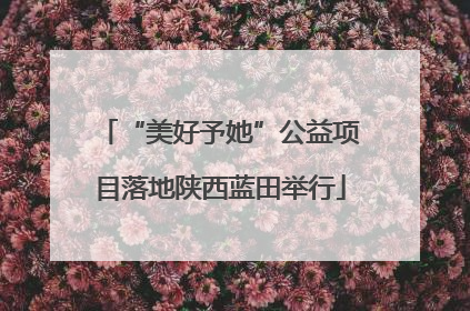 “美好予她”公益项目落地陕西蓝田举行