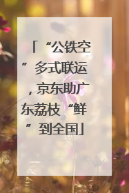 “公铁空”多式联运，京东助广东荔枝“鲜”到全国