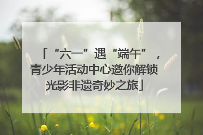 “六一”遇“端午”，青少年活动中心邀你解锁光影非遗奇妙之旅