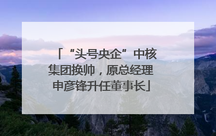 “头号央企”中核集团换帅，原总经理申彦锋升任董事长