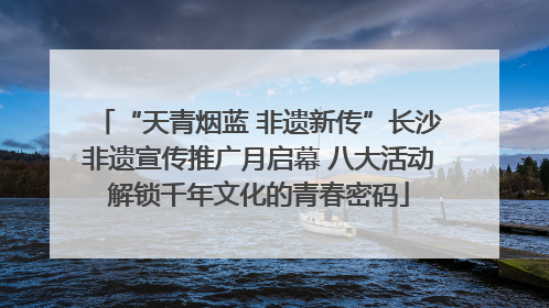 “天青烟蓝 非遗新传”长沙非遗宣传推广月启幕 八大活动解锁千年文化的青春密码