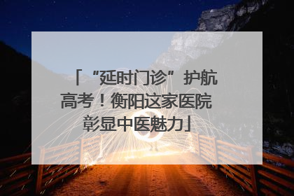 “延时门诊”护航高考！衡阳这家医院彰显中医魅力