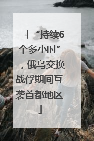 “持续6个多小时”，俄乌交换战俘期间互袭首都地区