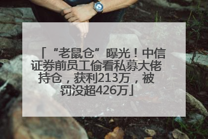“老鼠仓”曝光！中信证券前员工偷看私募大佬持仓，获利213万，被罚没超426万