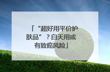 “超好用平价护肤品”？白天用或有致癌风险