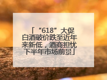 “618”大促白酒破价跌至近年来新低，酒商担忧下半年市场前景