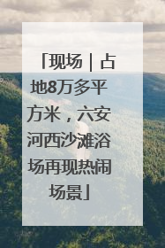 现场｜占地8万多平方米，六安河西沙滩浴场再现热闹场景