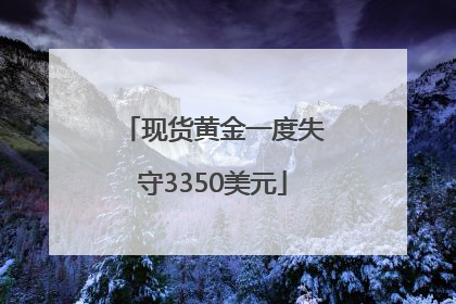 现货黄金一度失守3350美元