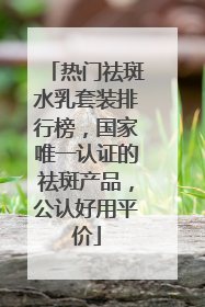 热门祛斑水乳套装排行榜，国家唯一认证的祛斑产品，公认好用平价