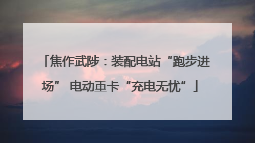 焦作武陟：装配电站“跑步进场” 电动重卡“充电无忧”