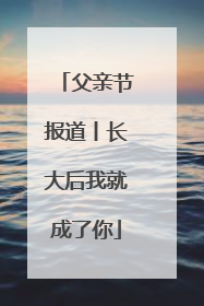父亲节报道丨长大后我就成了你