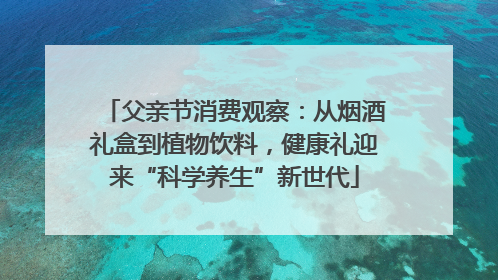 父亲节消费观察：从烟酒礼盒到植物饮料，健康礼迎来“科学养生”新世代