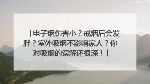 电子烟伤害小？戒烟后会发胖？室外吸烟不影响家人？你对吸烟的误解还很深！
