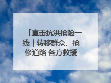 直击抗洪抢险一线｜转移群众、抢修道路 各方救援力量持续奋战