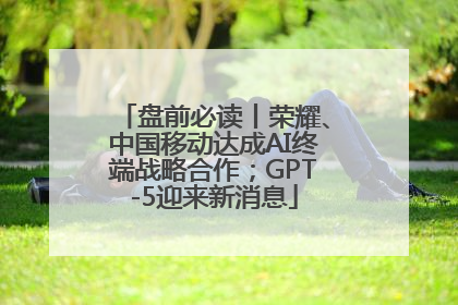 盘前必读丨荣耀、中国移动达成AI终端战略合作；GPT-5迎来新消息