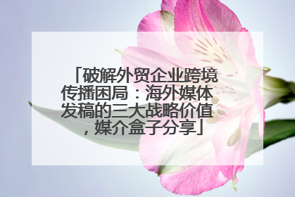 破解外贸企业跨境传播困局：海外媒体发稿的三大战略价值，媒介盒子分享