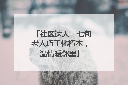 社区达人｜七旬老人巧手化朽木，温情暖邻里