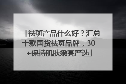 祛斑产品什么好？汇总十款国货祛斑品牌，30+保持肌肤嫩亮严选