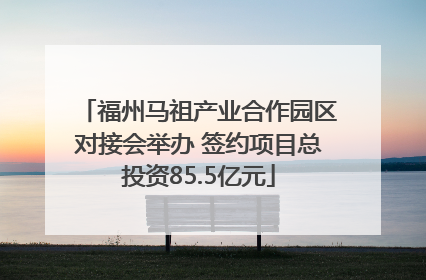 福州马祖产业合作园区对接会举办 签约项目总投资85.5亿元