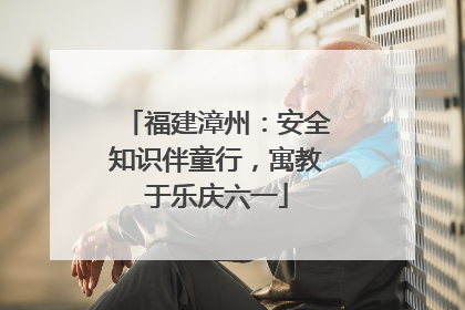 福建漳州：安全知识伴童行，寓教于乐庆六一