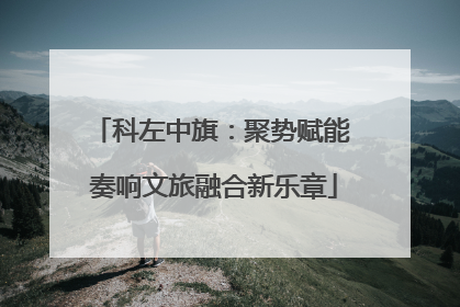 科左中旗：聚势赋能 奏响文旅融合新乐章