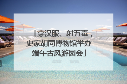 穿汉服、射五毒，史家胡同博物馆举办端午古风游园会