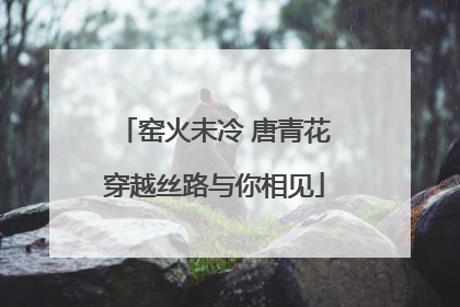 窑火未冷 唐青花穿越丝路与你相见