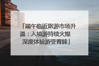 端午临近旅游市场升温：入境游持续火爆 深度体验游受青睐