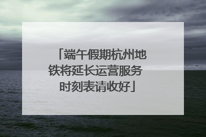 端午假期杭州地铁将延长运营服务 时刻表请收好