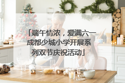 端午情浓，爱满六一 成都少城小学开展系列双节庆祝活动