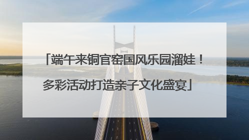 端午来铜官窑国风乐园溜娃！多彩活动打造亲子文化盛宴