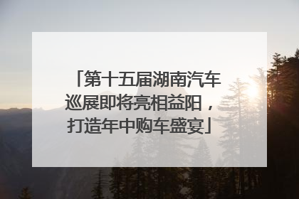 第十五届湖南汽车巡展即将亮相益阳，打造年中购车盛宴