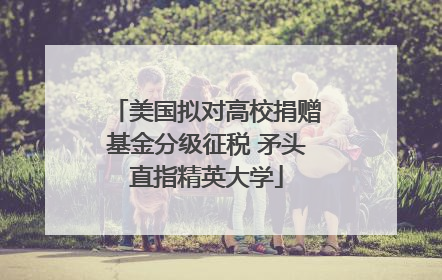 美国拟对高校捐赠基金分级征税 矛头直指精英大学