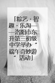 粽艺・智趣・乐淘——洛阳市东升第三初级中学举办“端午奇妙游”活动