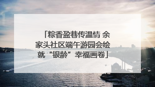 粽香盈巷传温情 余家头社区端午游园会绘就“银龄”幸福画卷