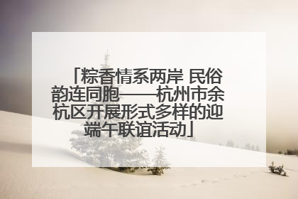 粽香情系两岸 民俗韵连同胞——杭州市余杭区开展形式多样的迎端午联谊活动