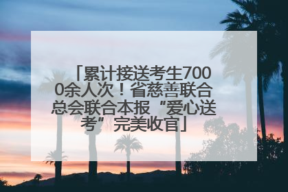 累计接送考生7000余人次！省慈善联合总会联合本报“爱心送考”完美收官