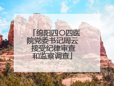 绵阳四〇四医院党委书记周云 接受纪律审查和监察调查