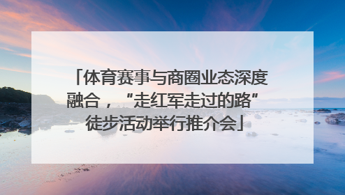 体育赛事与商圈业态深度融合，“走红军走过的路” 徒步活动举行推介会