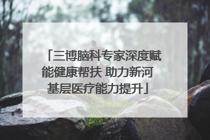 三博脑科专家深度赋能健康帮扶 助力新河基层医疗能力提升
