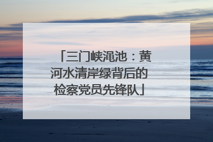 三门峡渑池：黄河水清岸绿背后的检察党员先锋队